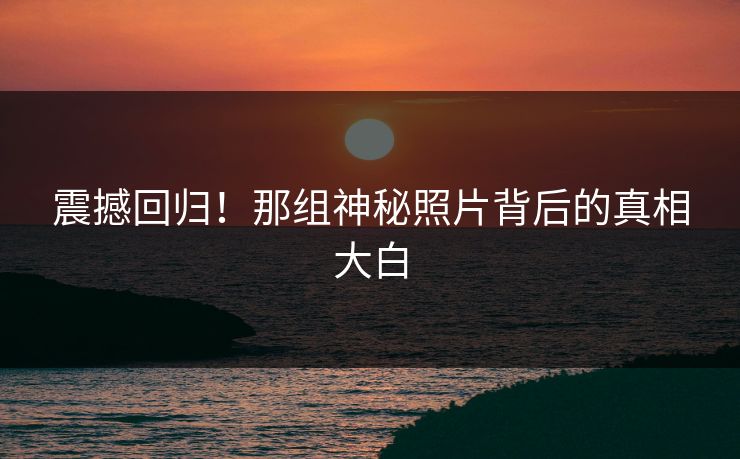 震撼回归！那组神秘照片背后的真相大白