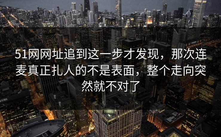 51网网址追到这一步才发现，那次连麦真正扎人的不是表面，整个走向突然就不对了