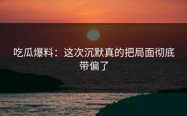 吃瓜爆料：这次沉默真的把局面彻底带偏了