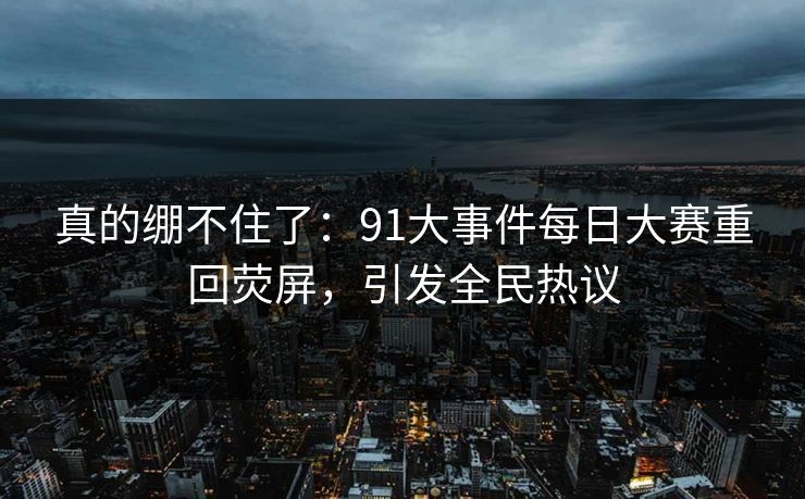 真的绷不住了：91大事件每日大赛重回荧屏，引发全民热议
