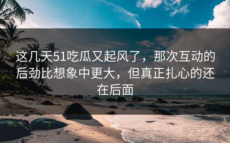 这几天51吃瓜又起风了，那次互动的后劲比想象中更大，但真正扎心的还在后面