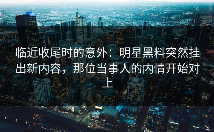 临近收尾时的意外：明星黑料突然挂出新内容，那位当事人的内情开始对上