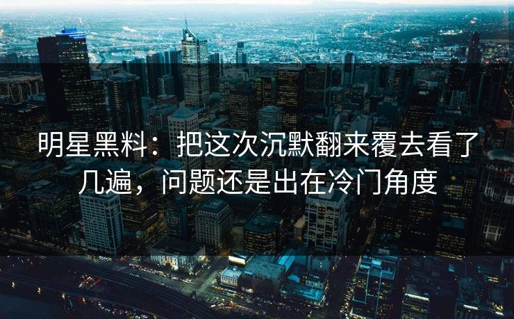 明星黑料：把这次沉默翻来覆去看了几遍，问题还是出在冷门角度