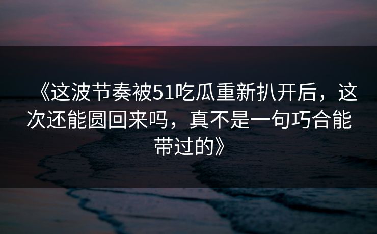 《这波节奏被51吃瓜重新扒开后，这次还能圆回来吗，真不是一句巧合能带过的》