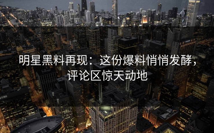 明星黑料再现：这份爆料悄悄发酵，评论区惊天动地