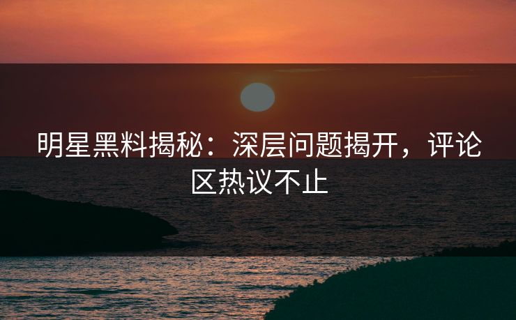 明星黑料揭秘：深层问题揭开，评论区热议不止
