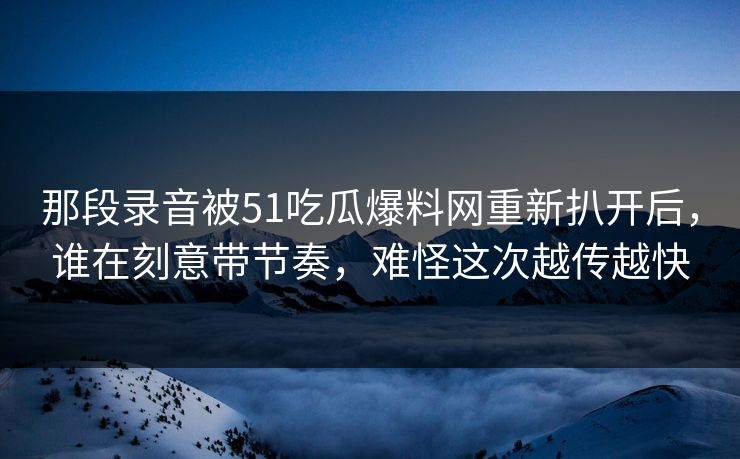 那段录音被51吃瓜爆料网重新扒开后,谁在刻意带节奏,难怪这次越传越快 那段录音被51吃瓜爆料网重新扒开后,谁在刻意带节奏,难怪这次越传越快