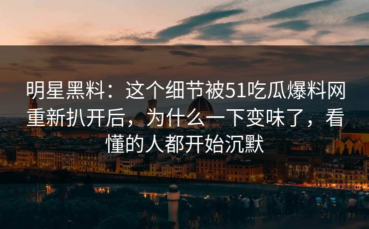 明星黑料：这个细节被51吃瓜爆料网重新扒开后，为什么一下变味了，看懂的人都开始沉默