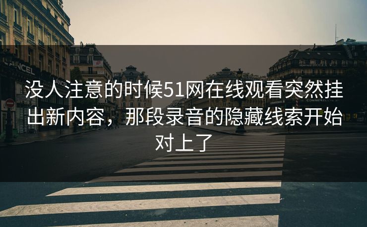 没人注意的时候51网在线观看突然挂出新内容，那段录音的隐藏线索开始对上了