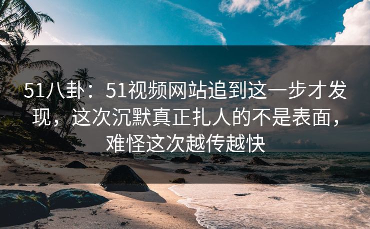 51八卦：51视频网站追到这一步才发现，这次沉默真正扎人的不是表面，难怪这次越传越快