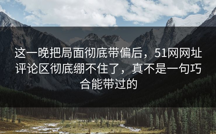 这一晚把局面彻底带偏后，51网网址评论区彻底绷不住了，真不是一句巧合能带过的
