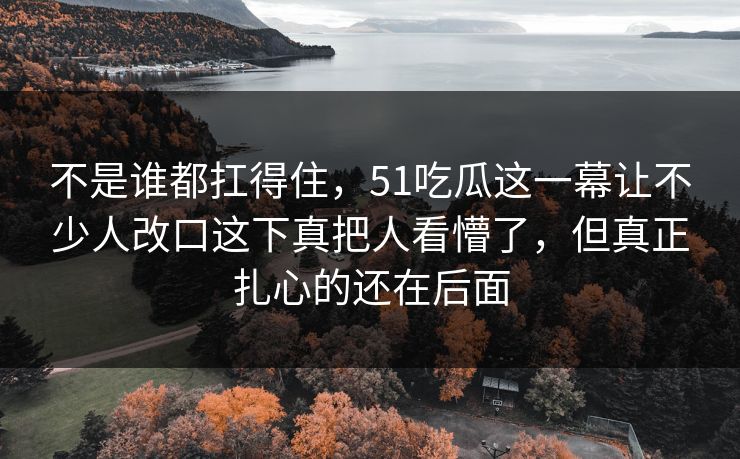 不是谁都扛得住，51吃瓜这一幕让不少人改口这下真把人看懵了，但真正扎心的还在后面