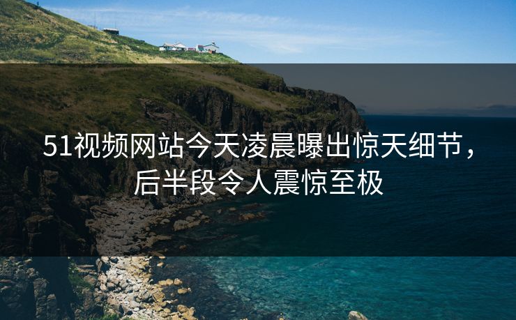 51视频网站今天凌晨曝出惊天细节，后半段令人震惊至极
