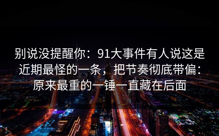 别说没提醒你：91大事件有人说这是近期最怪的一条，把节奏彻底带偏：原来最重的一锤一直藏在后面