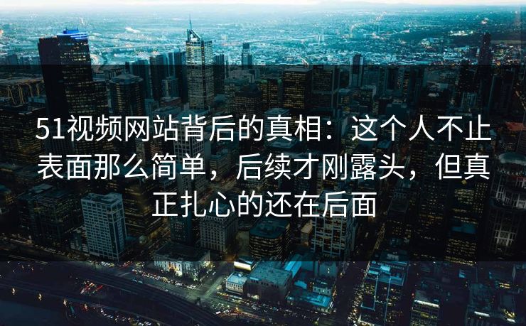 51视频网站背后的真相：这个人不止表面那么简单，后续才刚露头，但真正扎心的还在后面