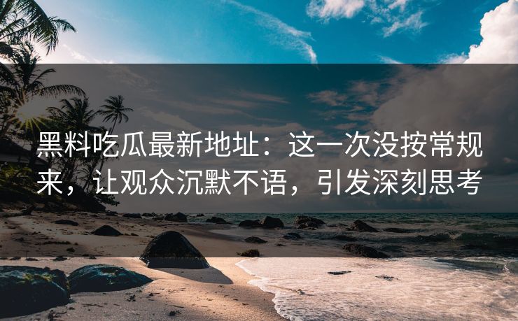 黑料吃瓜最新地址：这一次没按常规来，让观众沉默不语，引发深刻思考