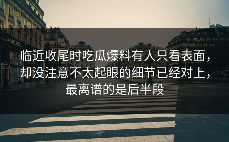 临近收尾时吃瓜爆料有人只看表面,却没注意不太起眼的细节已经对上,最离谱的是后半段 临近收尾时吃瓜爆料有人只看表面,却没注意不太起眼的细节已经对上,最离谱的是后半段