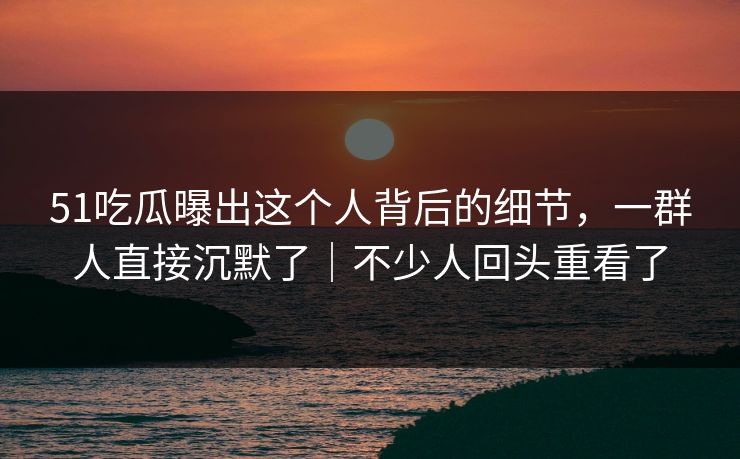 51吃瓜曝出这个人背后的细节,一群人直接沉默了|不少人回头重看了 51吃瓜曝出这个人背后的细节,一群人直接沉默了|不少人回头重看了