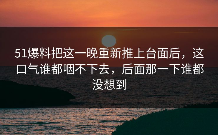 51爆料把这一晚重新推上台面后，这口气谁都咽不下去，后面那一下谁都没想到