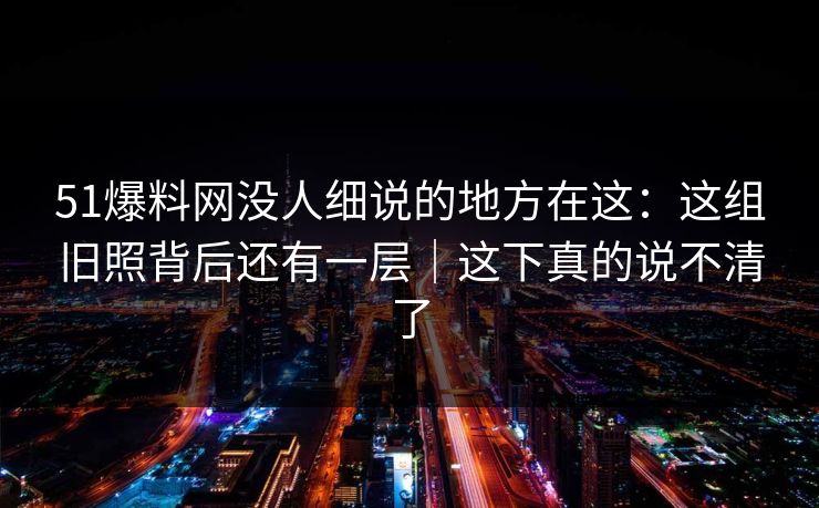 51爆料网没人细说的地方在这：这组旧照背后还有一层｜这下真的说不清了