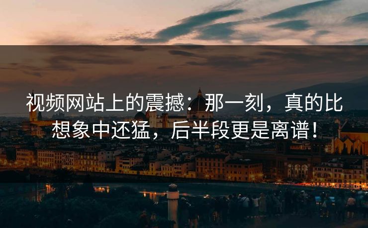 视频网站上的震撼:那一刻,真的比想象中还猛,后半段更是离谱! 视频网站上的震撼:那一刻,真的比想象中还猛,后半段更是离谱!