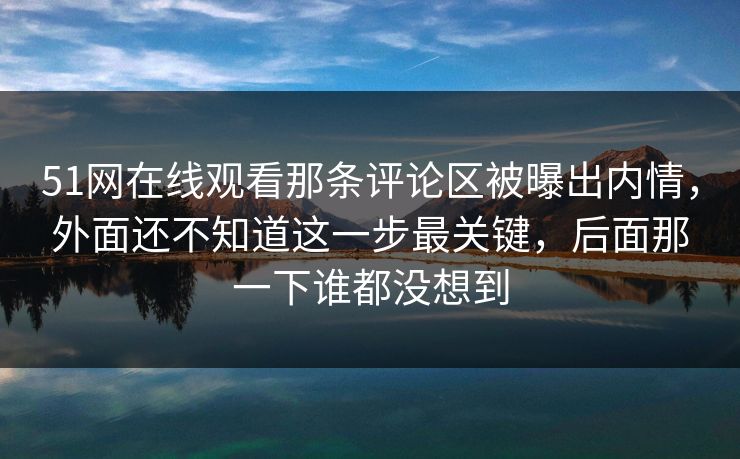 51网在线观看那条评论区被曝出内情,外面还不知道这一步最关键,后面那一下谁都没想到 51网在线观看那条评论区被曝出内情,外面还不知道这一步最关键,后面那一下谁都没想到