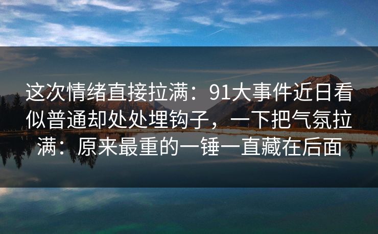 这次情绪直接拉满:91大事件近日看似普通却处处埋钩子,一下把气氛拉满:原来最重的一锤一直藏在后面 这次情绪直接拉满:91大事件近日看似普通却处处埋钩子,一下把气氛拉满:原来最重的一锤一直藏在后面