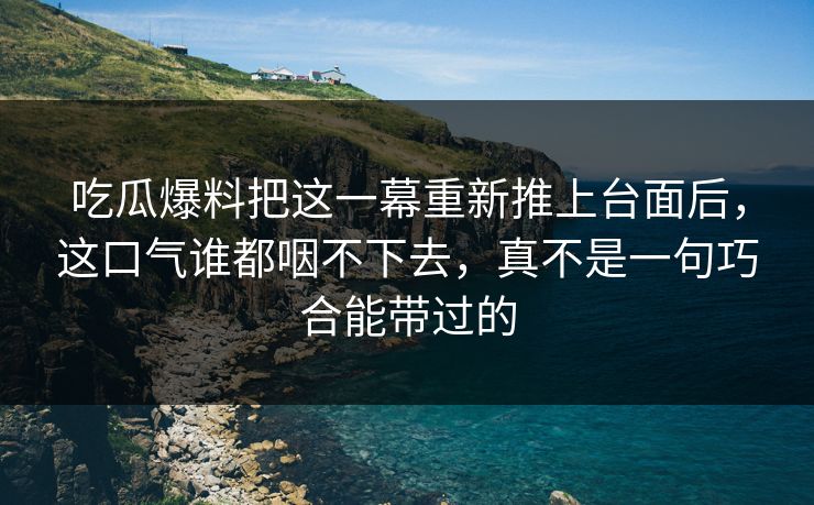 吃瓜爆料把这一幕重新推上台面后,这口气谁都咽不下去,真不是一句巧合能带过的 吃瓜爆料把这一幕重新推上台面后,这口气谁都咽不下去,真不是一句巧合能带过的