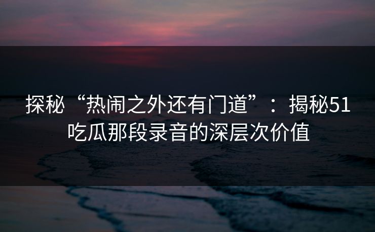 探秘“热闹之外还有门道”:揭秘51吃瓜那段录音的深层次价值 探秘“热闹之外还有门道”:揭秘51吃瓜那段录音的深层次价值